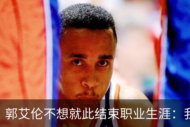 郭艾伦不想就此结束职业生涯：我会努力再试一试！